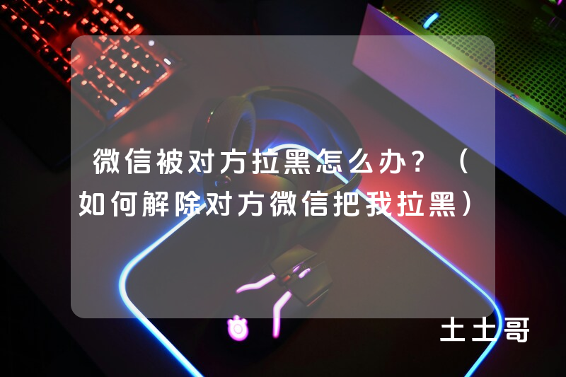 微信被对方拉黑怎么办?(如何解除对方微信把我拉黑) 微信被对方拉黑怎么办?(如何解除对方微信把我拉黑)