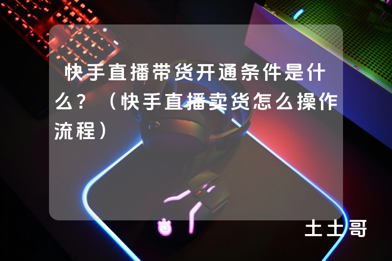 快手直播带货开通条件是什么?(快手直播卖货怎么操作流程) 快手直播带货开通条件是什么?(快手直播卖货怎么操作流程)