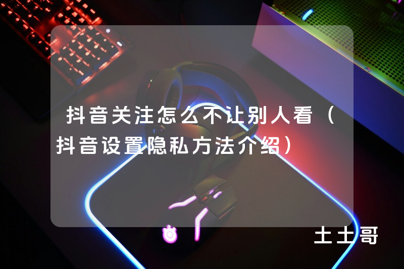 抖音关注怎么不让别人看(抖音设置隐私方法介绍) 抖音关注怎么不让别人看(抖音设置隐私方法介绍)
