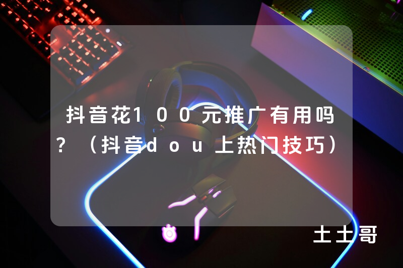 抖音花100元推广有用吗?(抖音dou上热门技巧) 抖音花100元推广有用吗?(抖音dou上热门技巧)