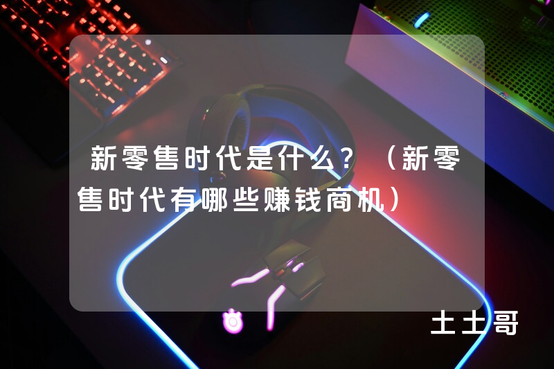 新零售时代是什么?(新零售时代有哪些赚钱商机) 新零售时代是什么?(新零售时代有哪些赚钱商机)