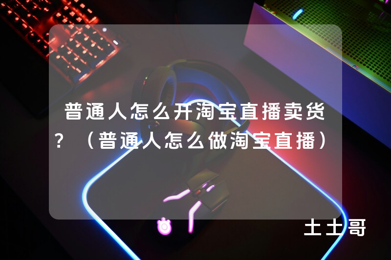 普通人怎么开淘宝直播卖货?(普通人怎么做淘宝直播) 普通人怎么开淘宝直播卖货?(普通人怎么做淘宝直播)