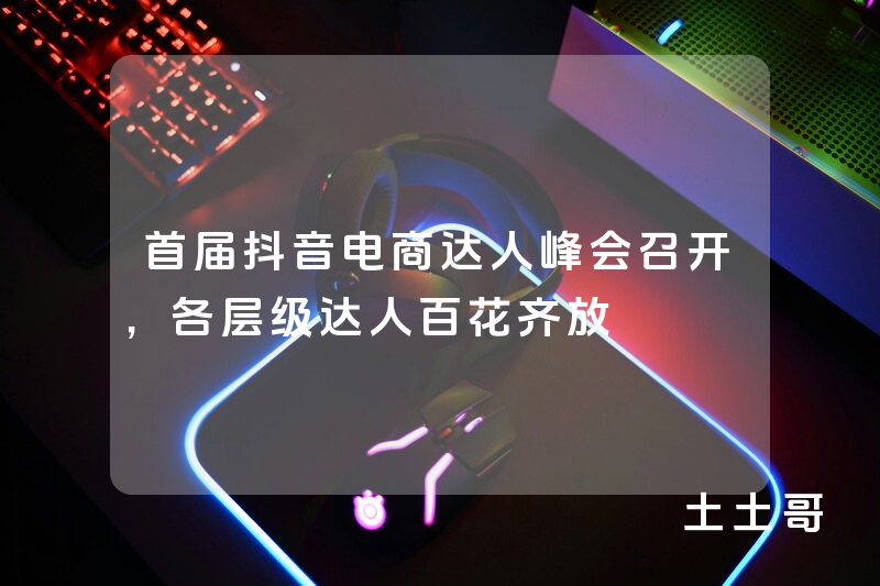 首届抖音电商达人峰会召开,各层级达人百花齐放 首届抖音电商达人峰会召开,各层级达人百花齐放