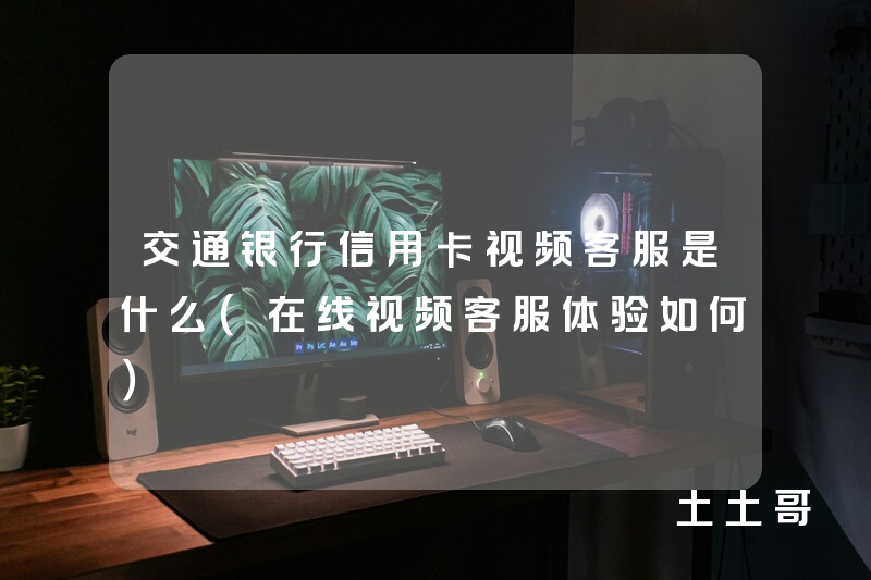 交通银行信用卡视频客服是什么(在线视频客服体验如何) 交通银行信用卡视频客服是什么(在线视频客服体验如何)