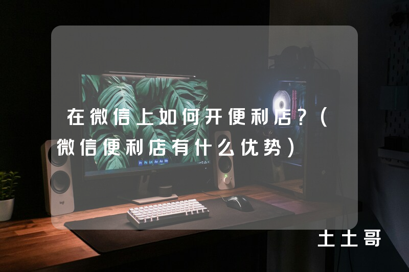 在微信上如何开便利店?(微信便利店有什么优势) 在微信上如何开便利店?(微信便利店有什么优势)