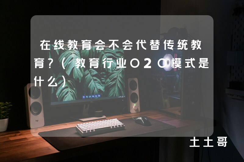 在线教育会不会代替传统教育?(教育行业O2O模式是什么) 在线教育会不会代替传统教育?(教育行业O2O模式是什么)