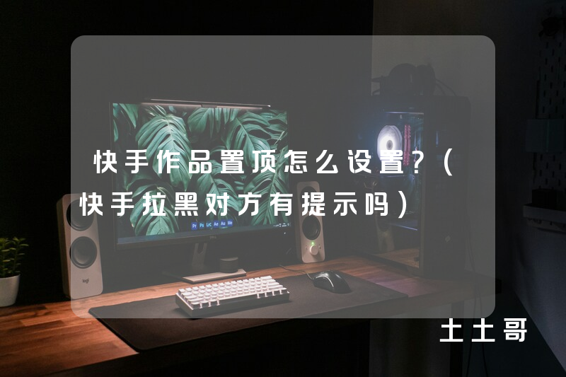 快手作品置顶怎么设置?(快手拉黑对方有提示吗) 快手作品置顶怎么设置?(快手拉黑对方有提示吗)