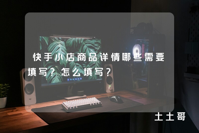 快手小店商品详情哪些需要填写?怎么填写? 快手小店商品详情哪些需要填写?怎么填写?