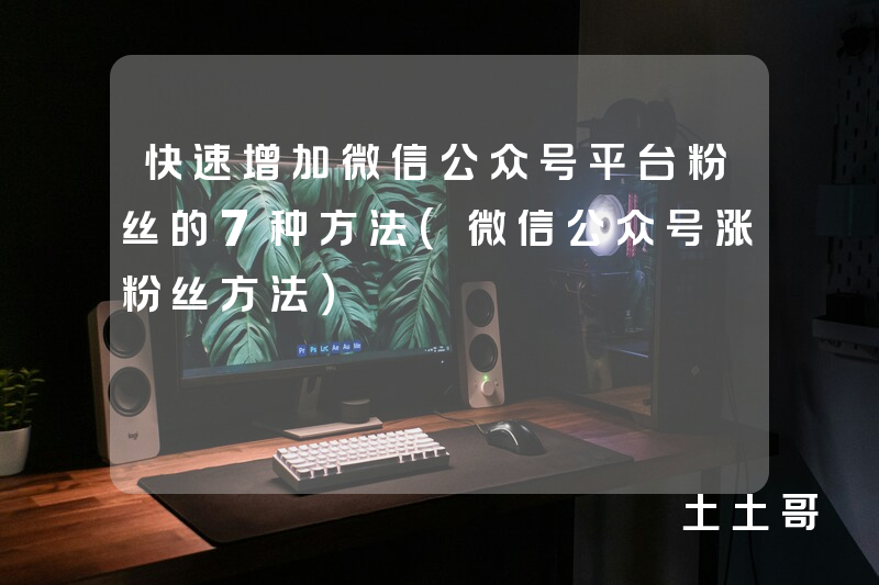 快速增加微信公众号平台粉丝的7种方法(微信公众号涨粉丝方法) 快速增加微信公众号平台粉丝的7种方法(微信公众号涨粉丝方法)