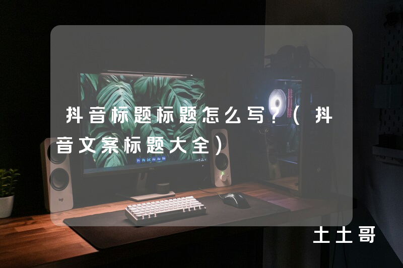 抖音标题标题怎么写?(抖音文案标题大全) 抖音标题标题怎么写?(抖音文案标题大全)