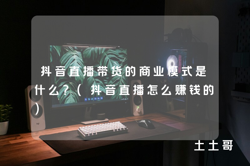 抖音直播带货的商业模式是什么?(抖音直播怎么赚钱的) 抖音直播带货的商业模式是什么?(抖音直播怎么赚钱的)