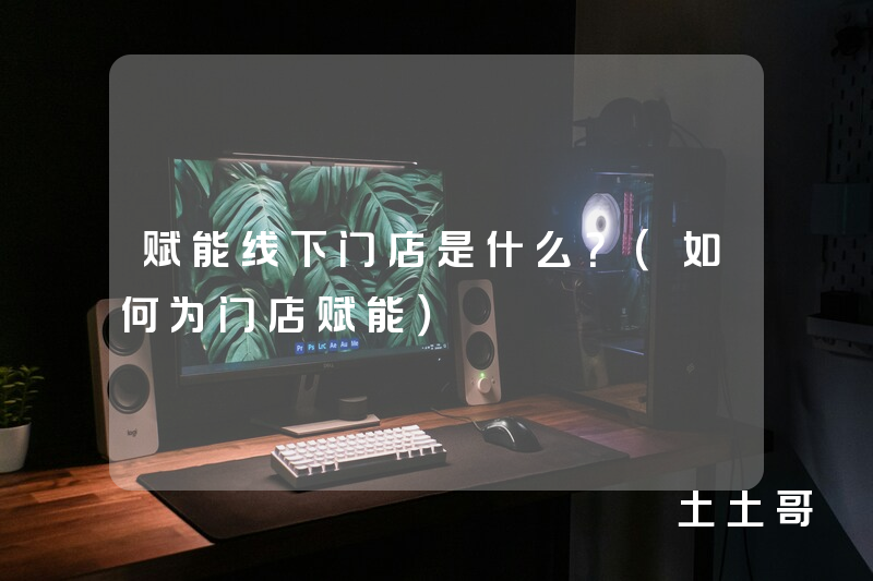 赋能线下门店是什么?(如何为门店赋能) 赋能线下门店是什么?(如何为门店赋能)