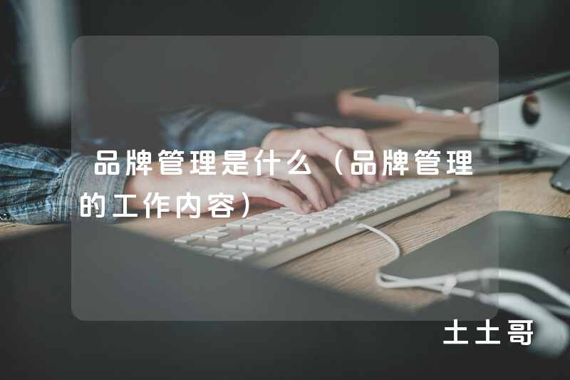 品牌管理是什么(品牌管理的工作内容) 品牌管理是什么(品牌管理的工作内容)