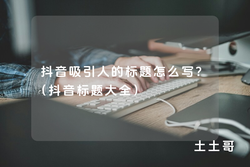 抖音吸引人的标题怎么写?(抖音标题大全) 抖音吸引人的标题怎么写?(抖音标题大全)