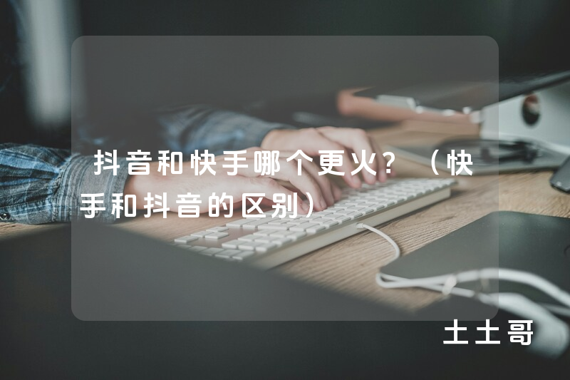 抖音和快手哪个更火?(快手和抖音的区别) 抖音和快手哪个更火?(快手和抖音的区别)