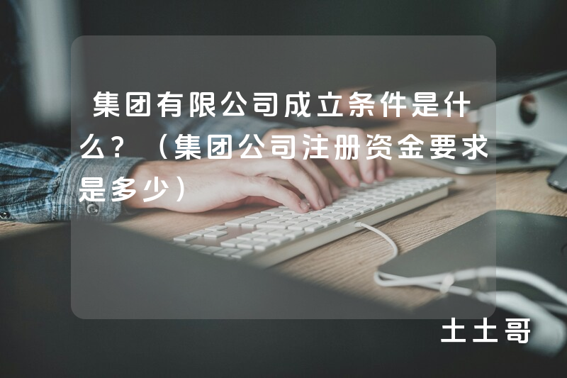 集团有限公司成立条件是什么?(集团公司注册资金要求是多少) 集团有限公司成立条件是什么?(集团公司注册资金要求是多少)