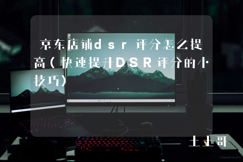 京东店铺dsr评分怎么提高(快速提升DSR评分的小技巧) 京东店铺dsr评分怎么提高(快速提升DSR评分的小技巧)