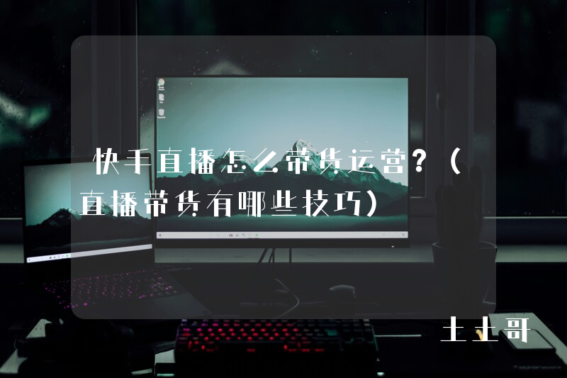 快手直播怎么带货运营?(直播带货有哪些技巧) 快手直播怎么带货运营?(直播带货有哪些技巧)