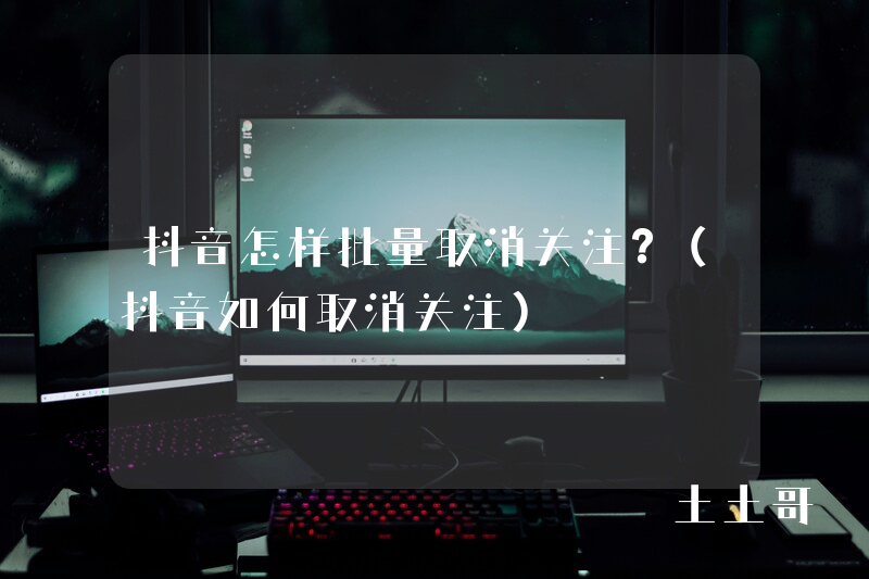 抖音怎样批量取消关注?(抖音如何取消关注) 抖音怎样批量取消关注?(抖音如何取消关注)