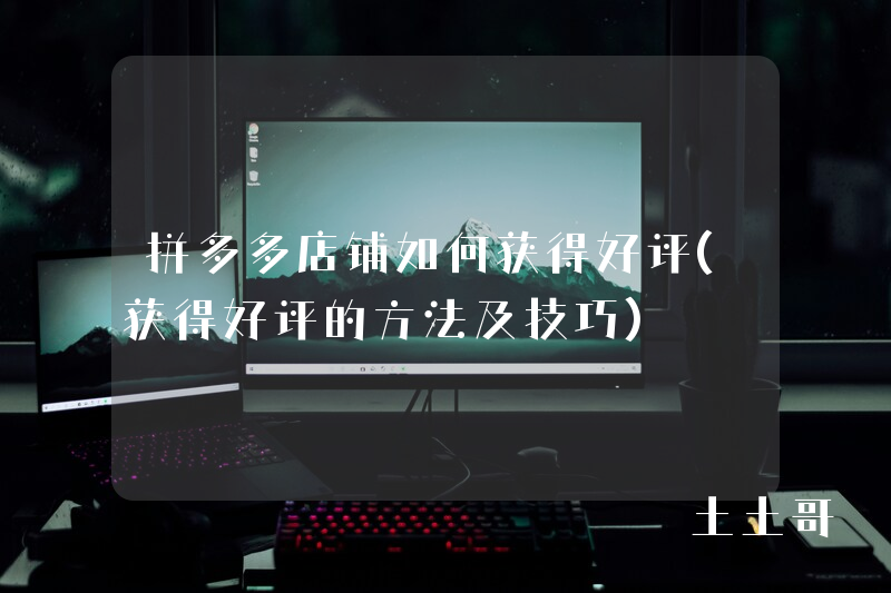 拼多多店铺如何获得好评(获得好评的方法及技巧) 拼多多店铺如何获得好评(获得好评的方法及技巧)