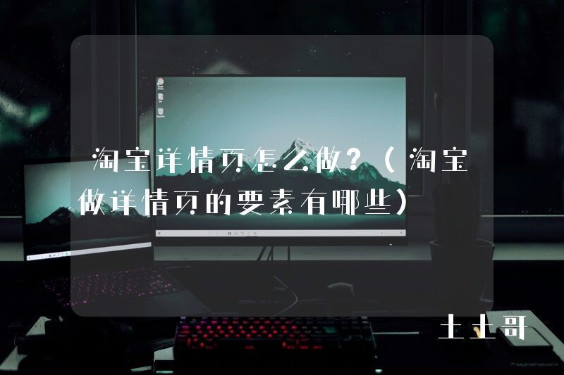 淘宝详情页怎么做?(淘宝做详情页的要素有哪些) 淘宝详情页怎么做?(淘宝做详情页的要素有哪些)