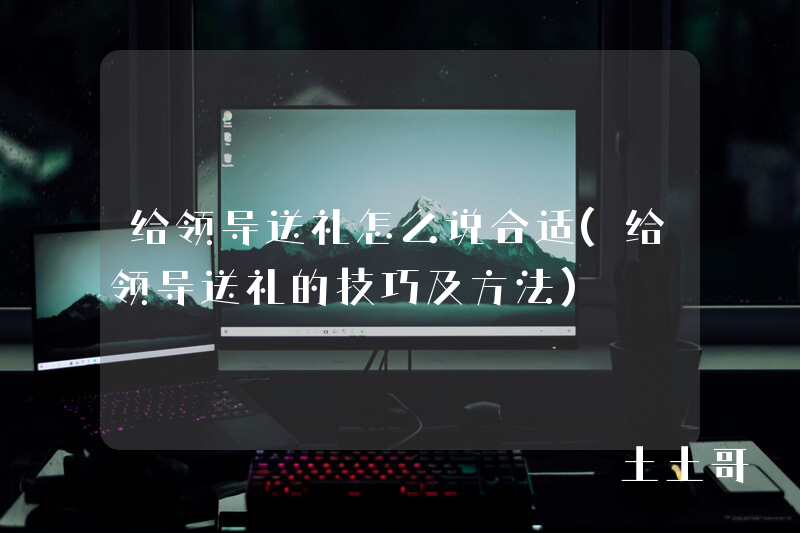 给领导送礼怎么说合适(给领导送礼的技巧及方法) 给领导送礼怎么说合适(给领导送礼的技巧及方法)
