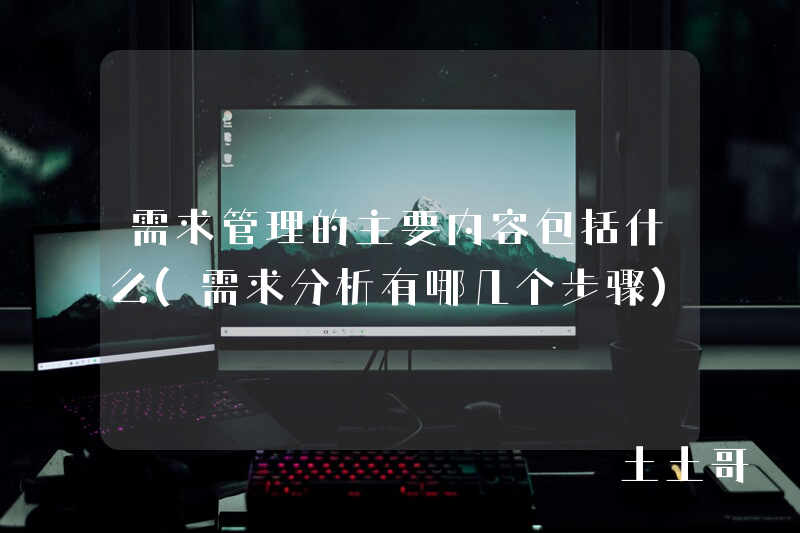 需求管理的主要内容包括什么(需求分析有哪几个步骤) 需求管理的主要内容包括什么(需求分析有哪几个步骤)