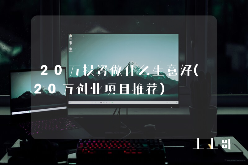 20万投资做什么生意好(20万创业项目推荐) 20万投资做什么生意好(20万创业项目推荐)
