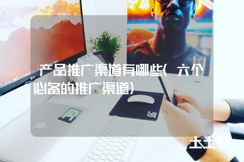 产品推广渠道有哪些(六个必备的推广渠道) 产品推广渠道有哪些(六个必备的推广渠道)