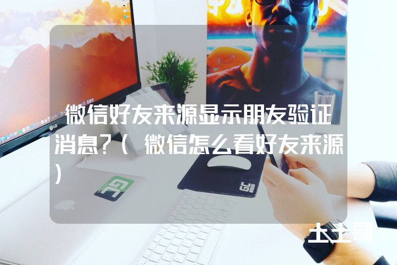 微信好友来源显示朋友验证消息?(微信怎么看好友来源) 微信好友来源显示朋友验证消息?(微信怎么看好友来源)