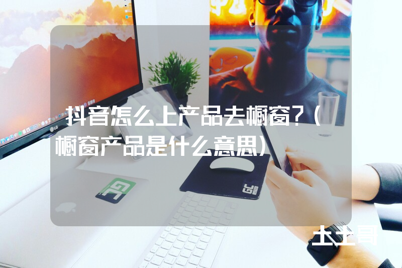 抖音怎么上产品去橱窗?(橱窗产品是什么意思) 抖音怎么上产品去橱窗?(橱窗产品是什么意思)