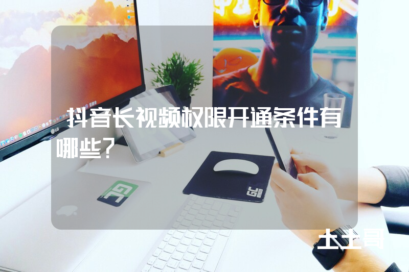抖音长视频权限开通条件有哪些? 抖音长视频权限开通条件有哪些?
