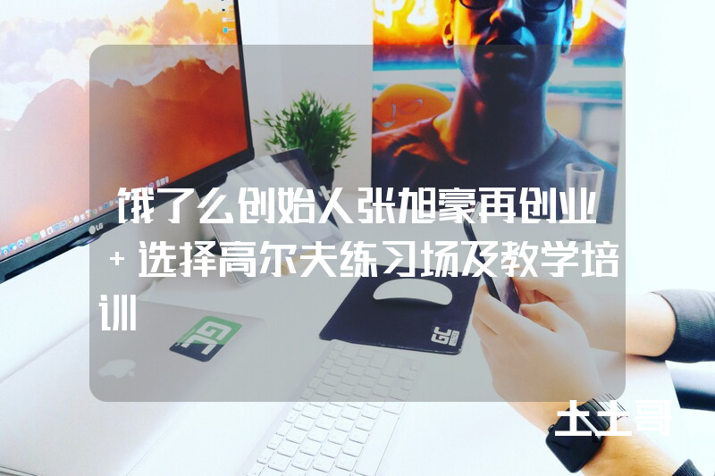 饿了么创始人张旭豪再创业 选择高尔夫练习场及教学培训 饿了么创始人张旭豪再创业 选择高尔夫练习场及教学培训