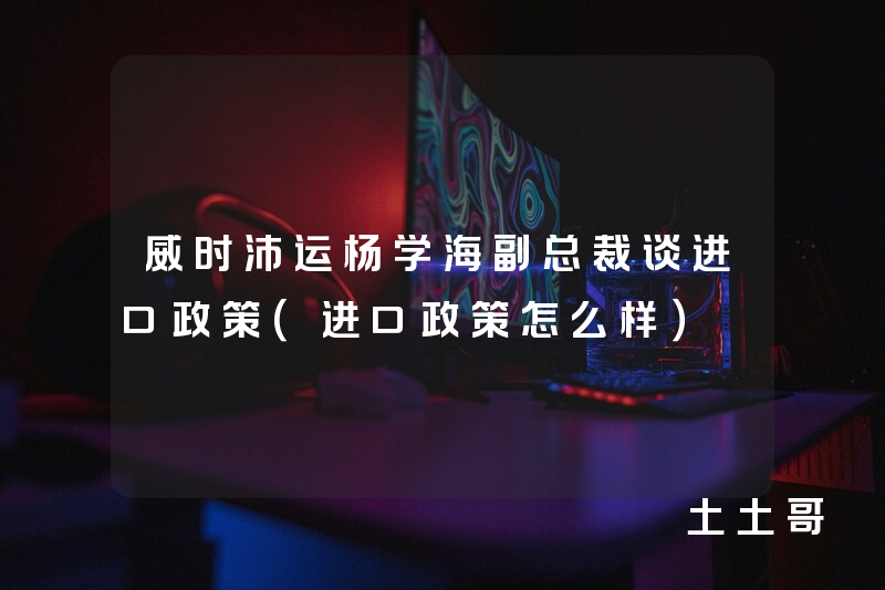 威时沛运杨学海副总裁谈进口政策(进口政策怎么样) 威时沛运杨学海副总裁谈进口政策(进口政策怎么样)