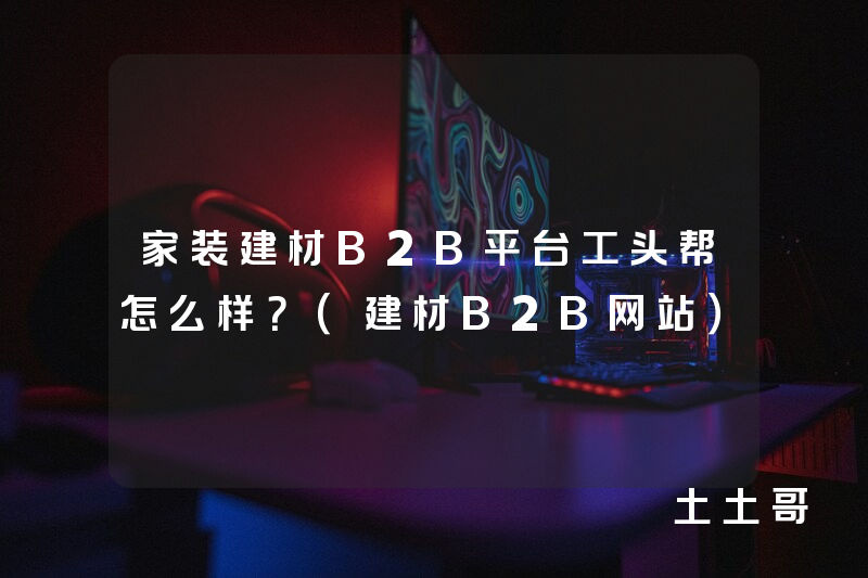 家装建材B2B平台工头帮怎么样?(建材B2B网站) 家装建材B2B平台工头帮怎么样?(建材B2B网站)