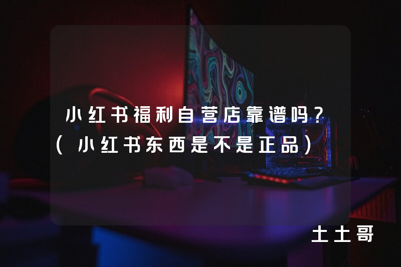 小红书福利自营店靠谱吗?(小红书东西是不是正品) 小红书福利自营店靠谱吗?(小红书东西是不是正品)