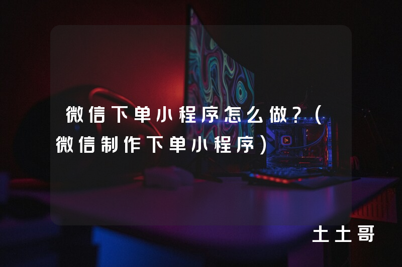 微信下单小程序怎么做?(微信制作下单小程序) 微信下单小程序怎么做?(微信制作下单小程序)