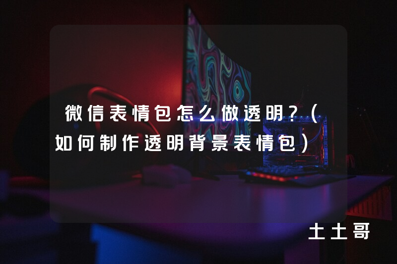 微信表情包怎么做透明?(如何制作透明背景表情包) 微信表情包怎么做透明?(如何制作透明背景表情包)