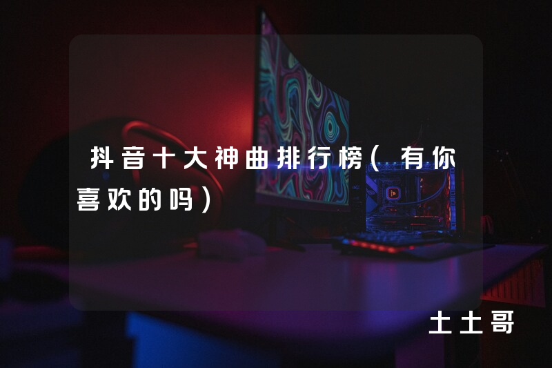 抖音十大神曲排行榜(有你喜欢的吗) 抖音十大神曲排行榜(有你喜欢的吗)