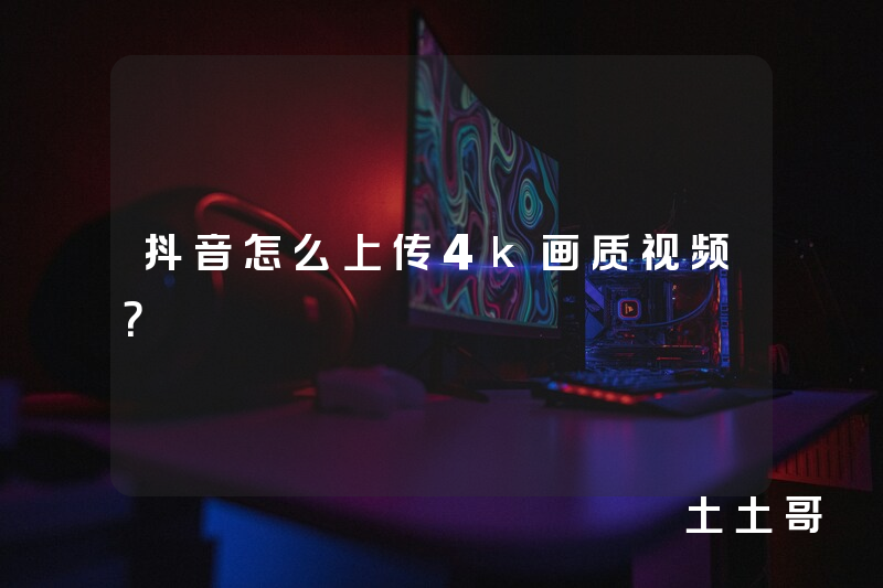 抖音怎么上传4k画质视频? 抖音怎么上传4k画质视频?