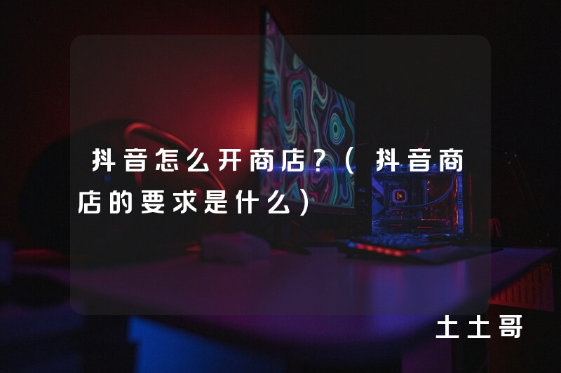抖音怎么开商店?(抖音商店的要求是什么) 抖音怎么开商店?(抖音商店的要求是什么)