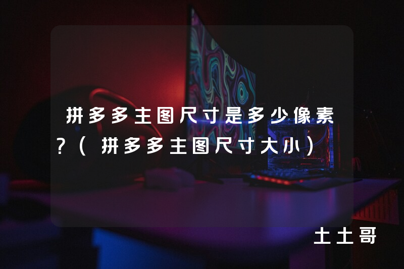 拼多多主图尺寸是多少像素?(拼多多主图尺寸大小) 拼多多主图尺寸是多少像素?(拼多多主图尺寸大小)
