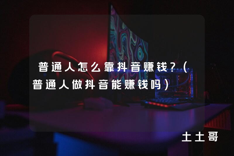 普通人怎么靠抖音赚钱?(普通人做抖音能赚钱吗) 普通人怎么靠抖音赚钱?(普通人做抖音能赚钱吗)