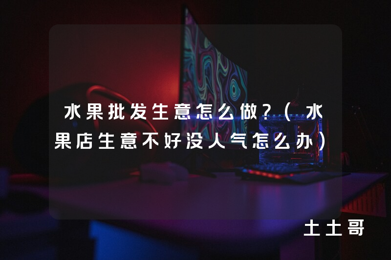 水果批发生意怎么做?(水果店生意不好没人气怎么办) 水果批发生意怎么做?(水果店生意不好没人气怎么办)