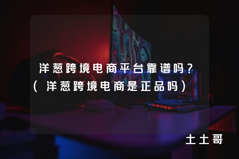 洋葱跨境电商平台靠谱吗?(洋葱跨境电商是正品吗) 洋葱跨境电商平台靠谱吗?(洋葱跨境电商是正品吗)