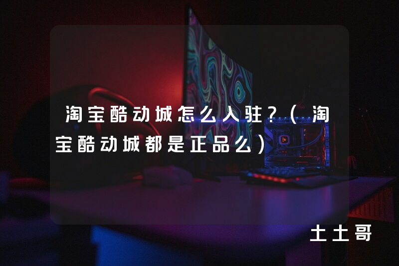 淘宝酷动城怎么入驻?(淘宝酷动城都是正品么) 淘宝酷动城怎么入驻?(淘宝酷动城都是正品么)