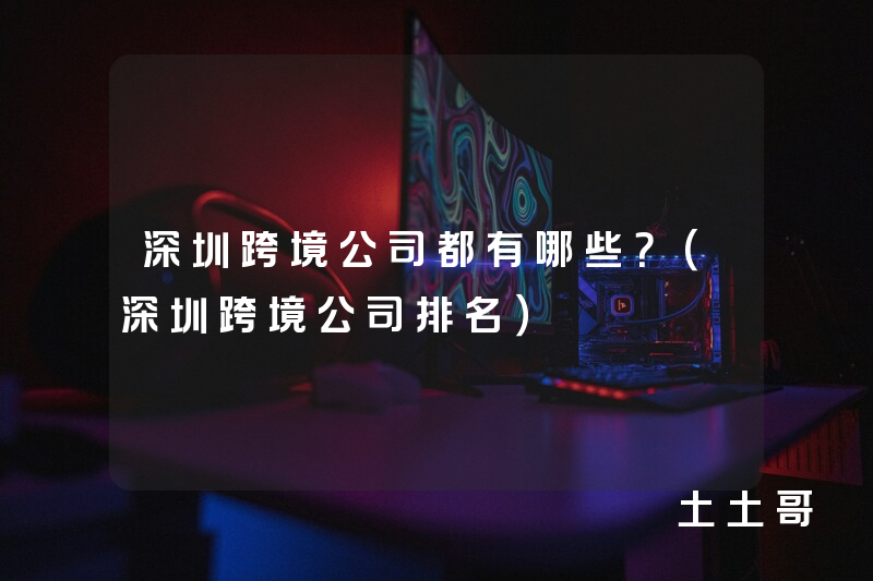 深圳跨境公司都有哪些?(深圳跨境公司排名) 深圳跨境公司都有哪些?(深圳跨境公司排名)