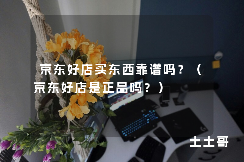 京东好店买东西靠谱吗?(京东好店是正品吗?) 京东好店买东西靠谱吗?(京东好店是正品吗?)