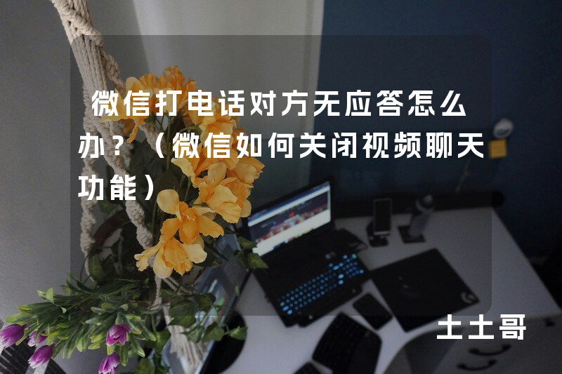 微信打电话对方无应答怎么办?(微信如何关闭视频聊天功能) 微信打电话对方无应答怎么办?(微信如何关闭视频聊天功能)