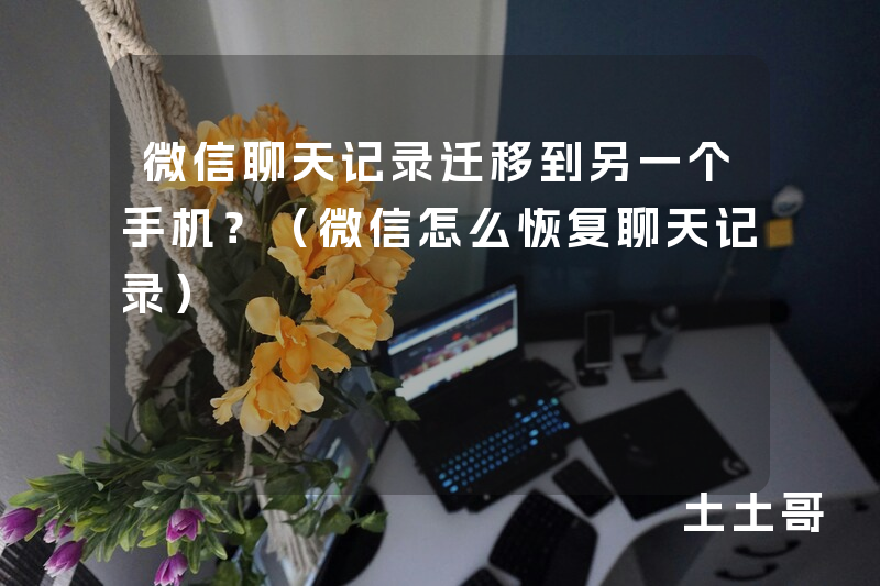 微信聊天记录迁移到另一个手机?(微信怎么恢复聊天记录) 微信聊天记录迁移到另一个手机?(微信怎么恢复聊天记录)